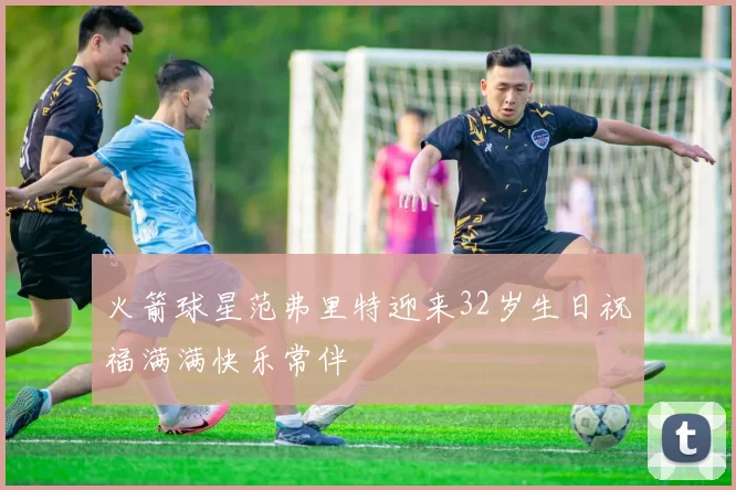 火箭球星范弗里特迎来32岁生日祝福满满快乐常伴
