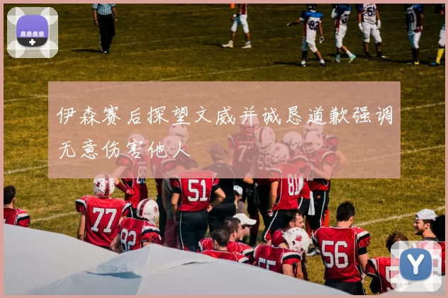伊森赛后探望文威并诚恳道歉强调无意伤害他人