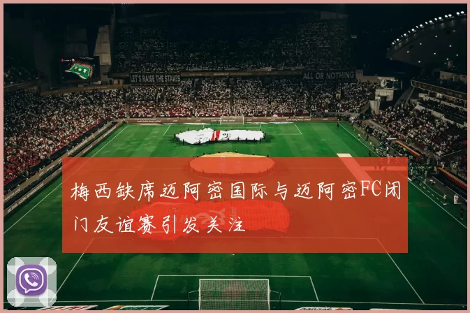 梅西缺席迈阿密国际与迈阿密FC闭门友谊赛引发关注