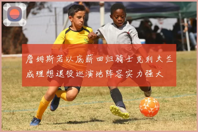 詹姆斯若以底薪回归骑士克利夫兰成理想退役巡演地阵容实力强大
