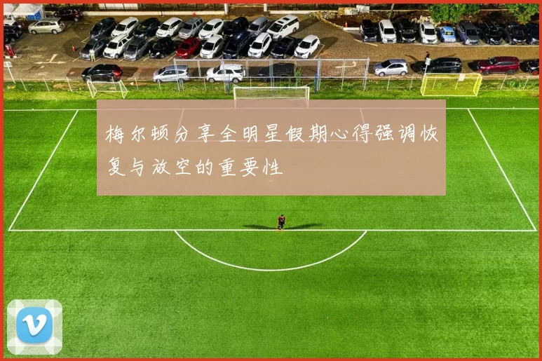 梅尔顿分享全明星假期心得强调恢复与放空的重要性