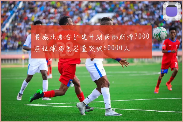 曼城北看台扩建计划获批新增7000座位球场总容量突破60000人