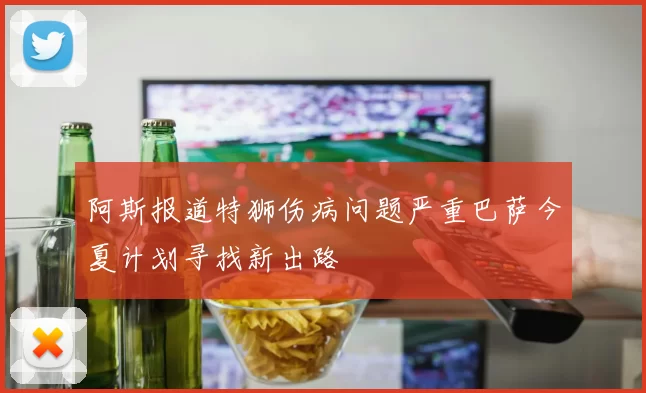 阿斯报道特狮伤病问题严重巴萨今夏计划寻找新出路
