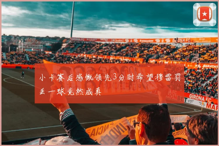 小卡赛后感慨领先3分时希望穆雷罚丢一球竟然成真