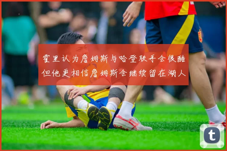 霍里认为詹姆斯与哈登联手会很酷但他更相信詹姆斯会继续留在湖人