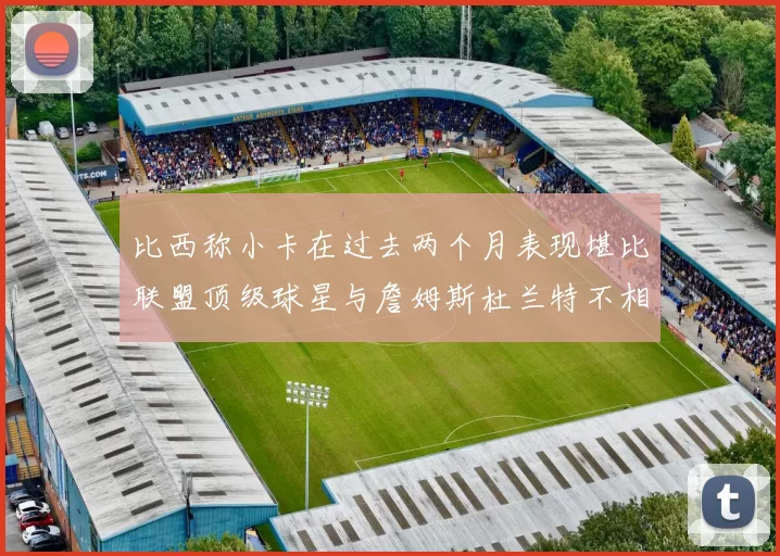 比西称小卡在过去两个月表现堪比联盟顶级球星与詹姆斯杜兰特不相上下