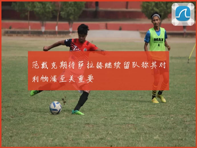范戴克期待萨拉赫继续留队称其对利物浦至关重要