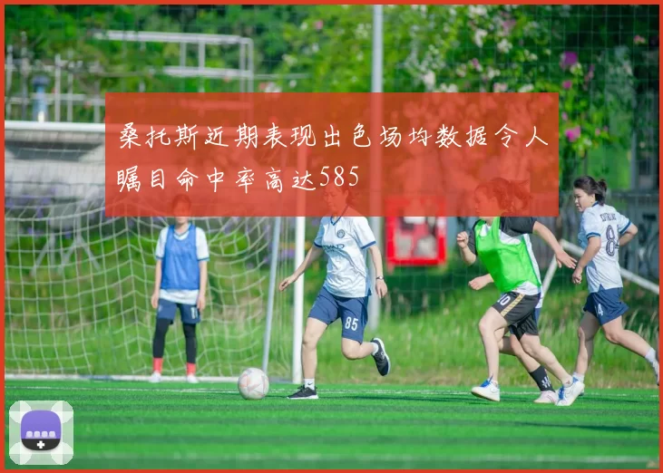 桑托斯近期表现出色场均数据令人瞩目命中率高达585