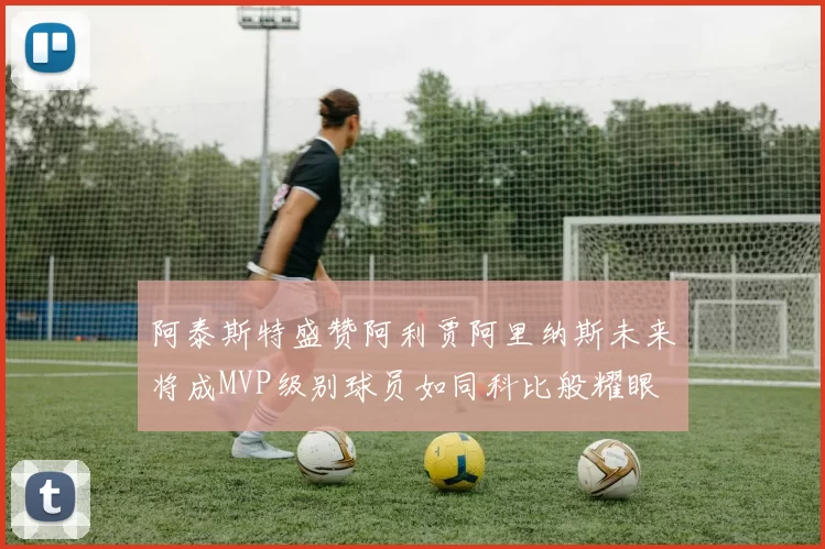 阿泰斯特盛赞阿利贾阿里纳斯未来将成MVP级别球员如同科比般耀眼