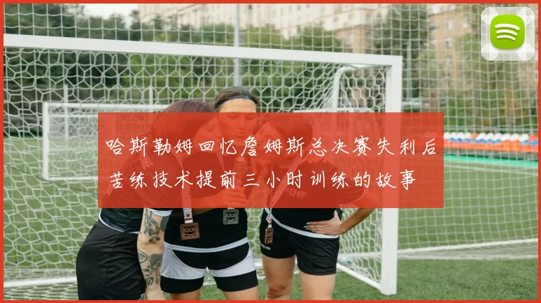 哈斯勒姆回忆詹姆斯总决赛失利后苦练技术提前三小时训练的故事