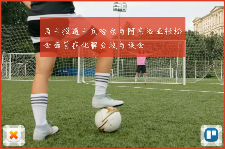 马卡报道卡瓦哈尔与阿韦洛亚轻松会面旨在化解分歧与误会