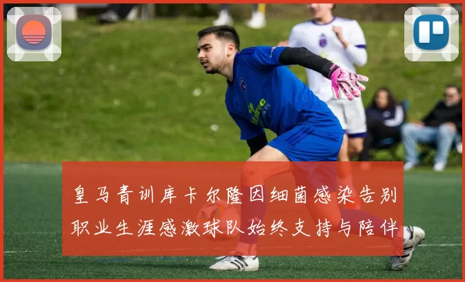 皇马青训库卡尔隆因细菌感染告别职业生涯感激球队始终支持与陪伴