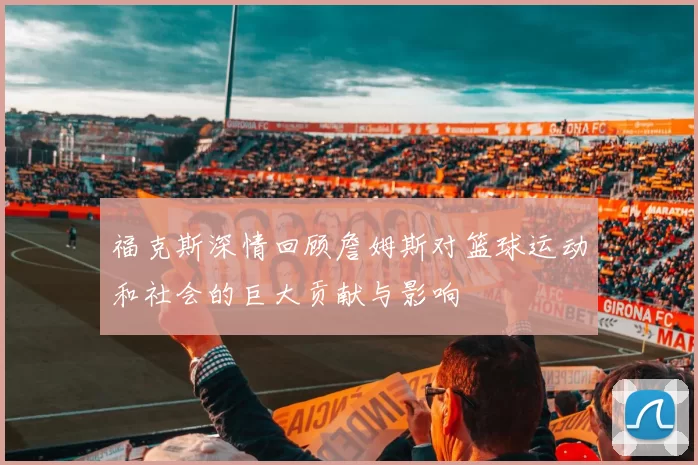 福克斯深情回顾詹姆斯对篮球运动和社会的巨大贡献与影响
