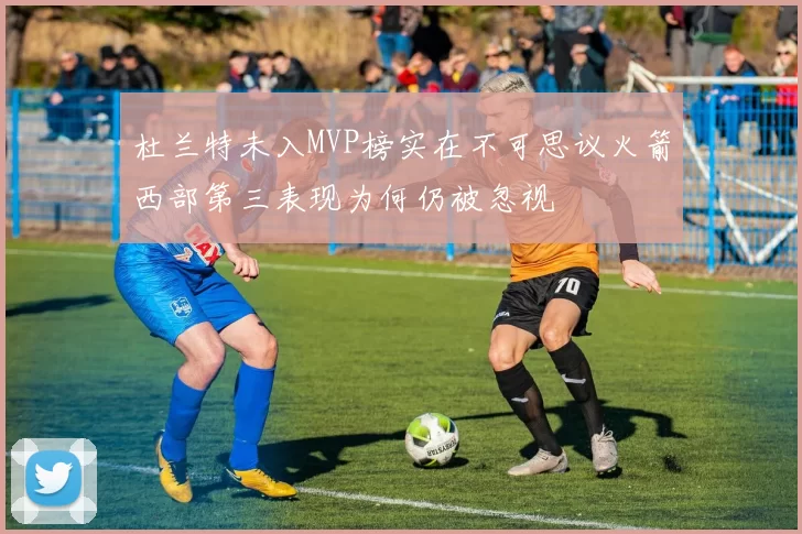 杜兰特未入MVP榜实在不可思议火箭西部第三表现为何仍被忽视