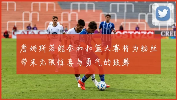 詹姆斯若能参加扣篮大赛将为粉丝带来无限惊喜与勇气的鼓舞