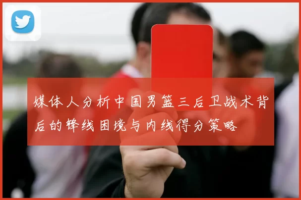 媒体人分析中国男篮三后卫战术背后的锋线困境与内线得分策略