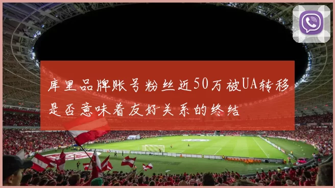 库里品牌账号粉丝近50万被UA转移是否意味着友好关系的终结
