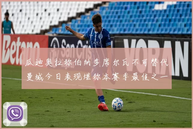 瓜迪奥拉称伯纳多席尔瓦不可替代曼城今日表现堪称本赛季最佳之一