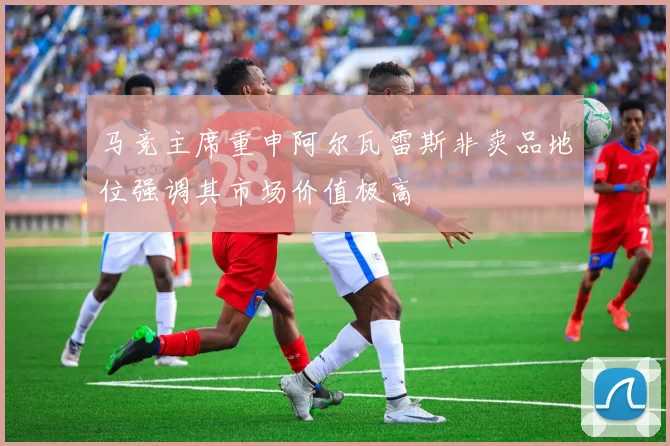 马竞主席重申阿尔瓦雷斯非卖品地位强调其市场价值极高