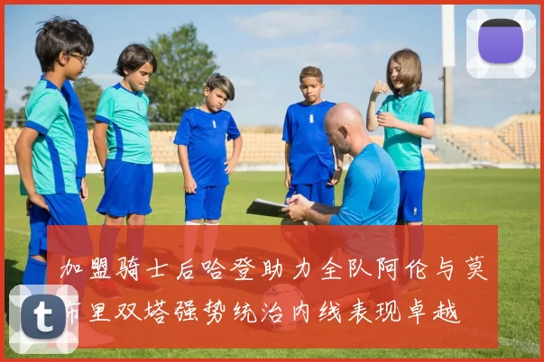 加盟骑士后哈登助力全队阿伦与莫布里双塔强势统治内线表现卓越