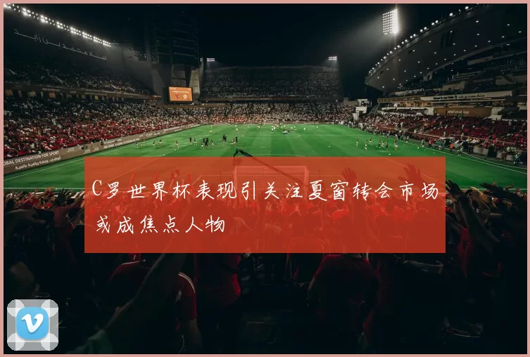C罗世界杯表现引关注夏窗转会市场或成焦点人物