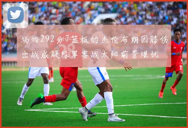 场均292分7篮板的杰伦布朗因膝伤出战成疑绿军客战太阳前景堪忧
