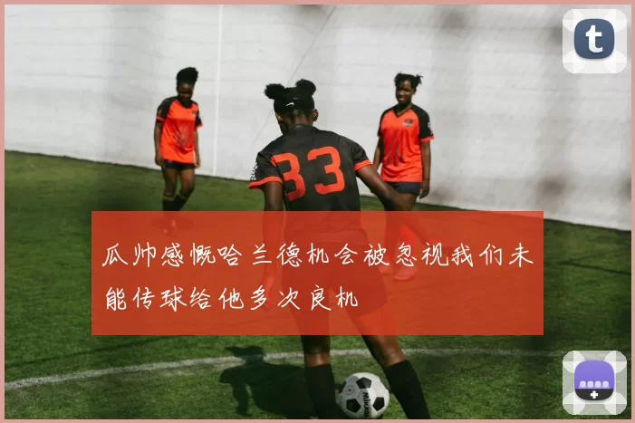 瓜帅感慨哈兰德机会被忽视我们未能传球给他多次良机