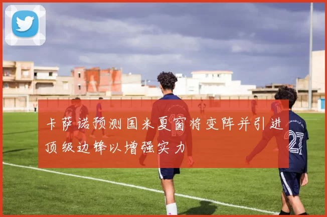 卡萨诺预测国米夏窗将变阵并引进顶级边锋以增强实力