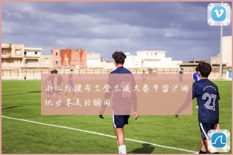 浙江外援布兰登兰道夫春节留沪游玩分享美好瞬间