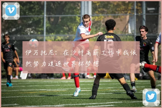 伊万托尼：在沙特高薪工作中我依然努力追逐世界杯梦想
