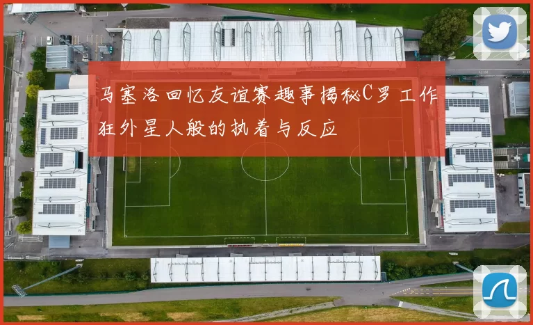 马塞洛回忆友谊赛趣事揭秘C罗工作狂外星人般的执着与反应