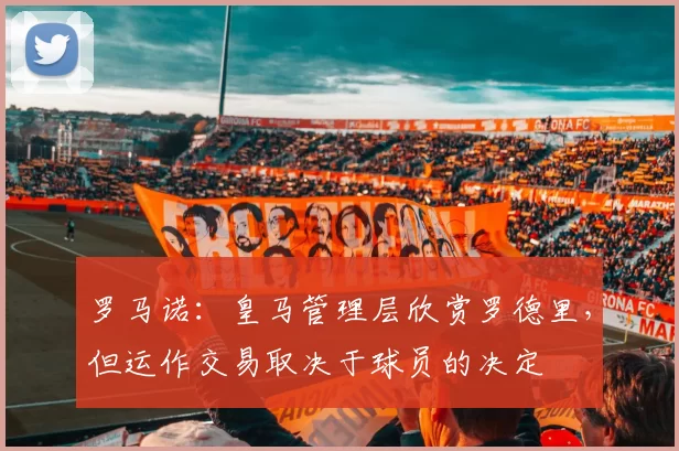 罗马诺：皇马管理层欣赏罗德里，但运作交易取决于球员的决定
